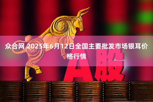 众合网 2025年6月12日全国主要批发市场银耳价格行情