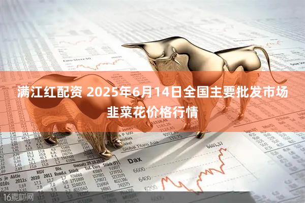 满江红配资 2025年6月14日全国主要批发市场韭菜花价格行情