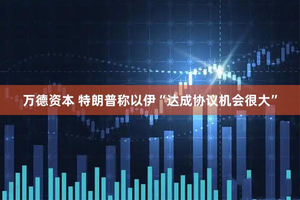 万德资本 特朗普称以伊“达成协议机会很大”