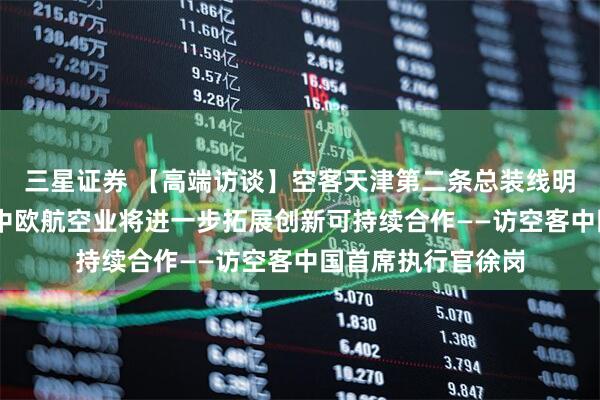 三星证券 【高端访谈】空客天津第二条总装线明年投入使用 未来中欧航空业将进一步拓展创新可持续合作——访空客中国首席执行官徐岗