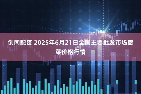 创同配资 2025年6月21日全国主要批发市场菠菜价格行情