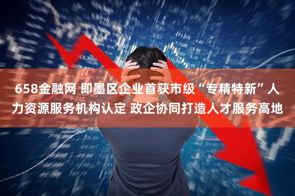 658金融网 即墨区企业首获市级“专精特新”人力资源服务机构认定 政企协同打造人才服务高地