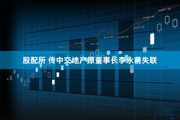 股配所 传中交地产原董事长李永前失联