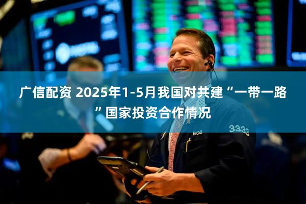 广信配资 2025年1-5月我国对共建“一带一路”国家投资合作情况