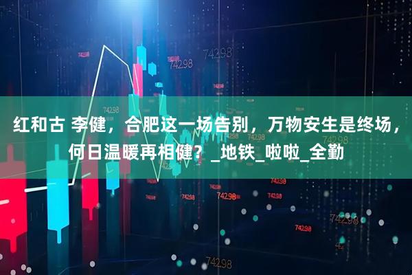 红和古 李健，合肥这一场告别，万物安生是终场，何日温暖再相健？_地铁_啦啦_全勤