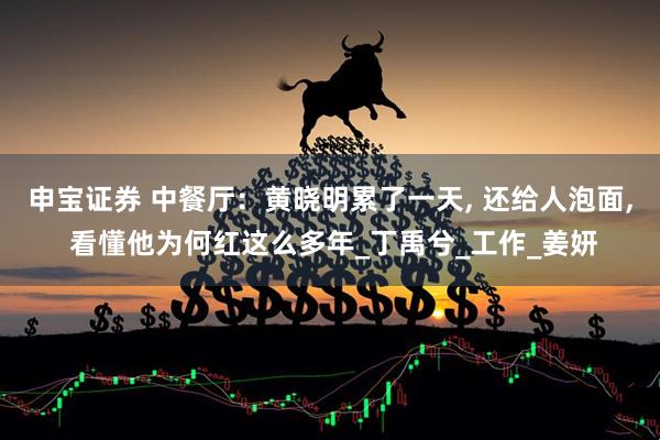 申宝证券 中餐厅：黄晓明累了一天, 还给人泡面, 看懂他为何红这么多年_丁禹兮_工作_姜妍