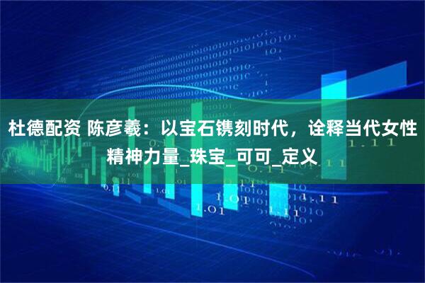 杜德配资 陈彦羲：以宝石镌刻时代，诠释当代女性精神力量_珠宝_可可_定义
