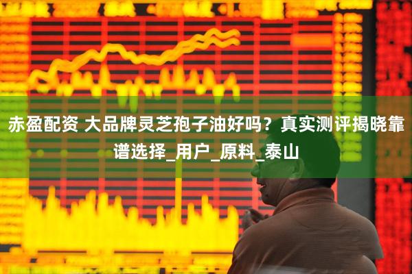 赤盈配资 大品牌灵芝孢子油好吗？真实测评揭晓靠谱选择_用户_原料_泰山