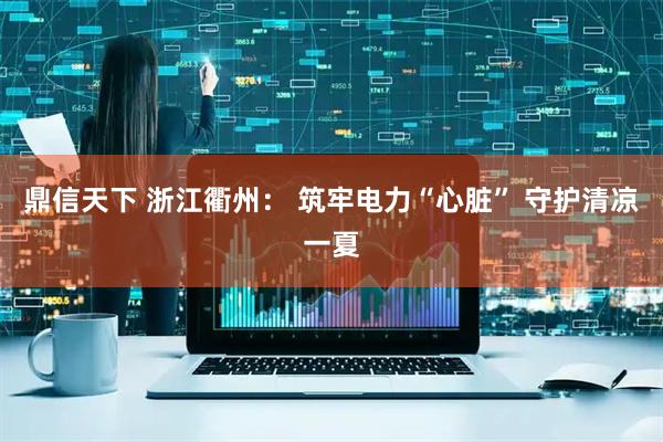 鼎信天下 浙江衢州： 筑牢电力“心脏” 守护清凉一夏