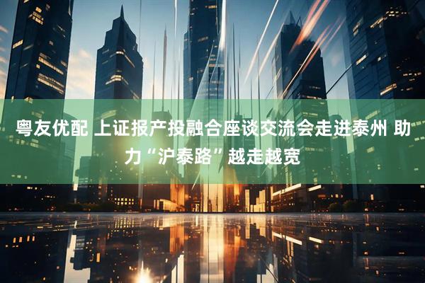 粤友优配 上证报产投融合座谈交流会走进泰州 助力“沪泰路”越走越宽