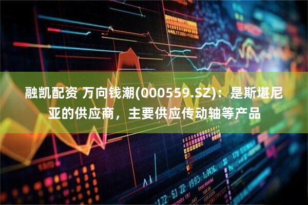 融凯配资 万向钱潮(000559.SZ)：是斯堪尼亚的供应商，主要供应传动轴等产品