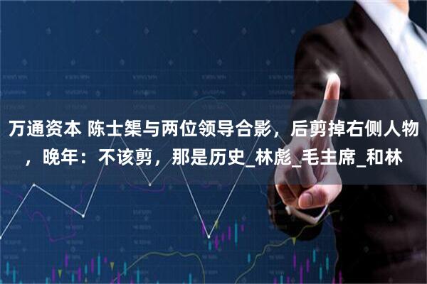万通资本 陈士榘与两位领导合影，后剪掉右侧人物，晚年：不该剪，那是历史_林彪_毛主席_和林