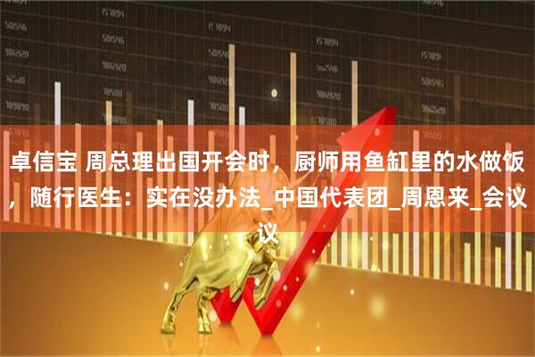卓信宝 周总理出国开会时，厨师用鱼缸里的水做饭，随行医生：实在没办法_中国代表团_周恩来_会议