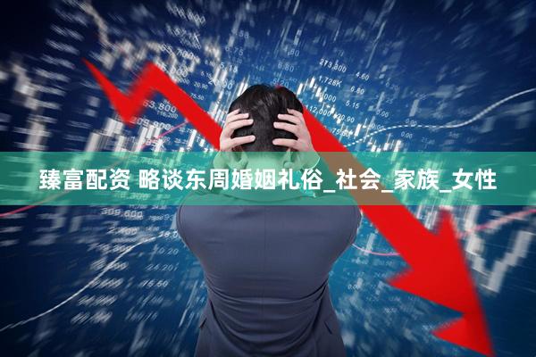 臻富配资 略谈东周婚姻礼俗_社会_家族_女性