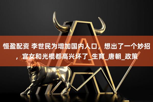 恒盈配资 李世民为增加国内人口，想出了一个妙招，宫女和光棍都高兴坏了_生育_唐朝_政策
