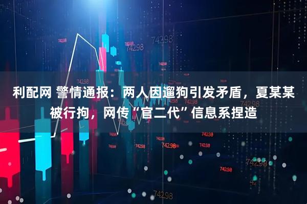 利配网 警情通报：两人因遛狗引发矛盾，夏某某被行拘，网传“官二代”信息系捏造