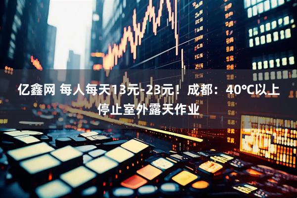 亿鑫网 每人每天13元-23元！成都：40℃以上停止室外露天作业