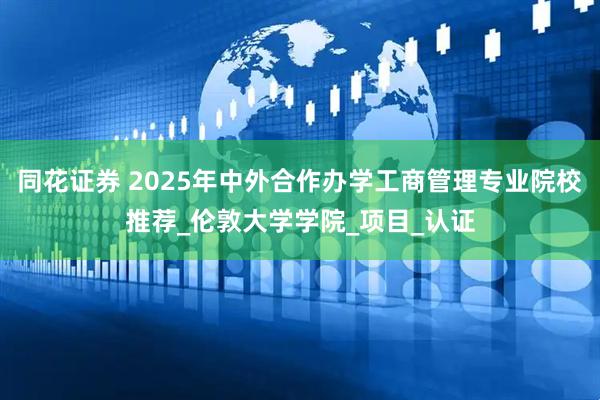 同花证券 2025年中外合作办学工商管理专业院校推荐_伦敦大学学院_项目_认证