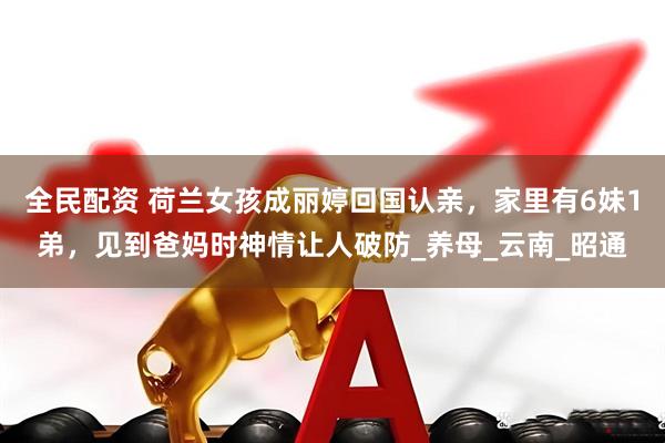 全民配资 荷兰女孩成丽婷回国认亲，家里有6妹1弟，见到爸妈时神情让人破防_养母_云南_昭通