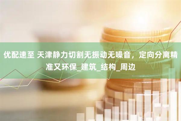 优配速至 天津静力切割无振动无噪音，定向分离精准又环保_建筑_结构_周边
