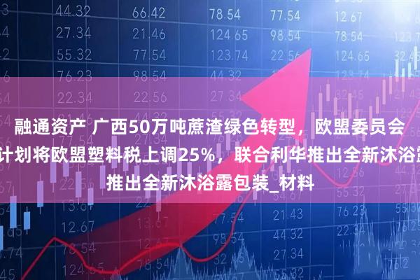 融通资产 广西50万吨蔗渣绿色转型，欧盟委员会提出新政，计划将欧盟塑料税上调25%，联合利华推出全新沐浴露包装_材料