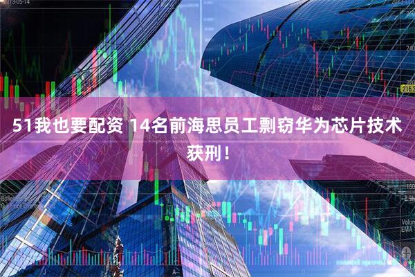 51我也要配资 14名前海思员工剽窃华为芯片技术获刑！