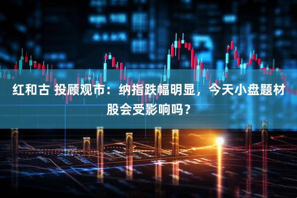 红和古 投顾观市：纳指跌幅明显，今天小盘题材股会受影响吗？