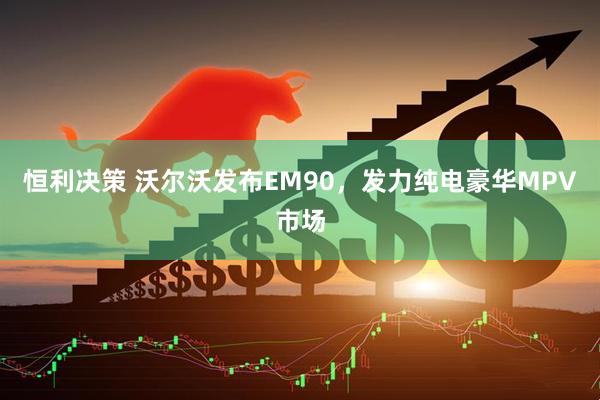 恒利决策 沃尔沃发布EM90，发力纯电豪华MPV市场