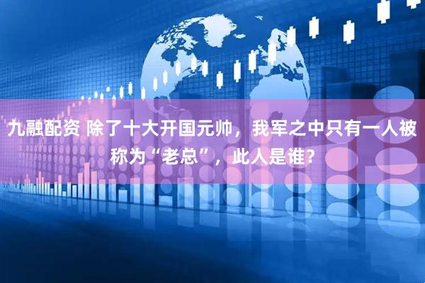 九融配资 除了十大开国元帅，我军之中只有一人被称为“老总”，此人是谁？