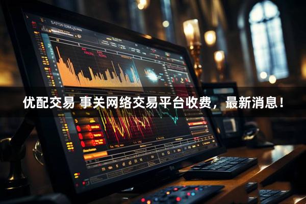 优配交易 事关网络交易平台收费，最新消息！