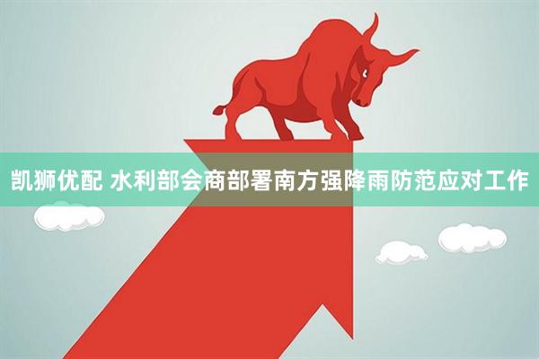 凯狮优配 水利部会商部署南方强降雨防范应对工作