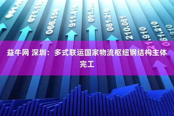 益牛网 深圳：多式联运国家物流枢纽钢结构主体完工