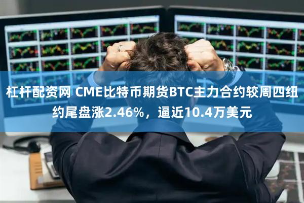 杠杆配资网 CME比特币期货BTC主力合约较周四纽约尾盘涨2.46%，逼近10.4万美元