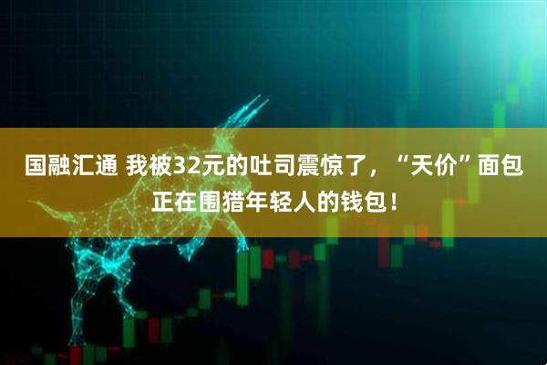 国融汇通 我被32元的吐司震惊了，“天价”面包正在围猎年轻人的钱包！
